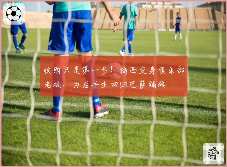 收购只是第一步！梅西变身俱乐部老板，为后半生回归巴萨铺路