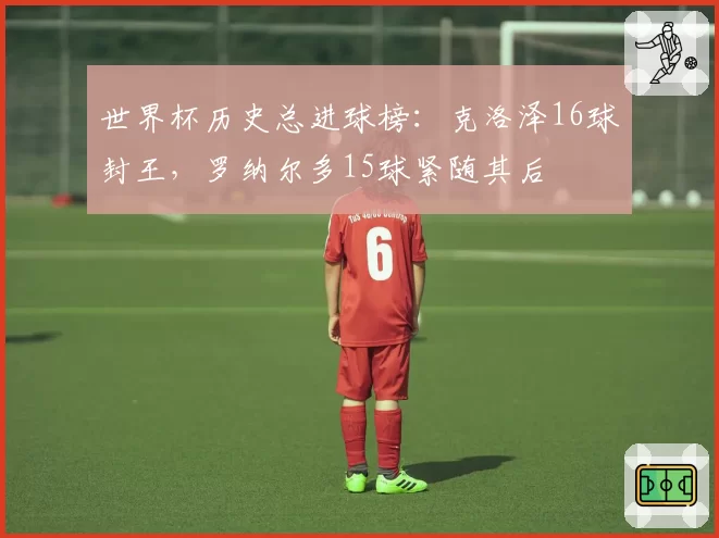 世界杯历史总进球榜：克洛泽16球封王，罗纳尔多15球紧随其后