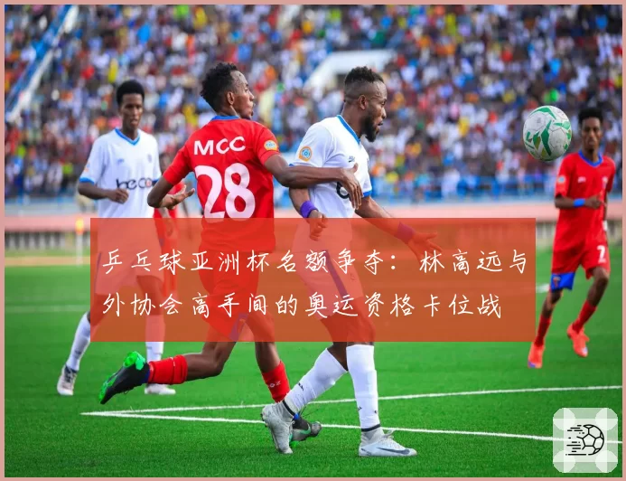 乒乓球亚洲杯名额争夺：林高远与外协会高手间的奥运资格卡位战