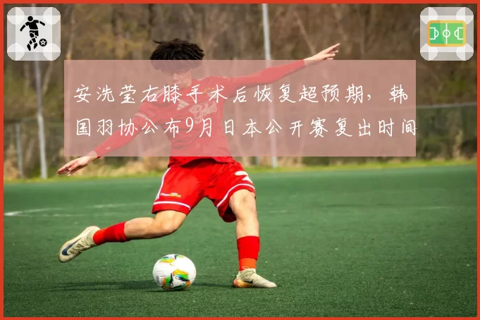 安洗莹右膝手术后恢复超预期，韩国羽协公布9月日本公开赛复出时间表__br_