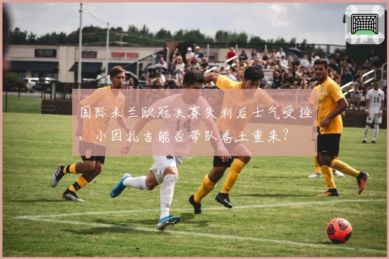 国际米兰欧冠决赛失利后士气受挫，小因扎吉能否带队卷土重来？