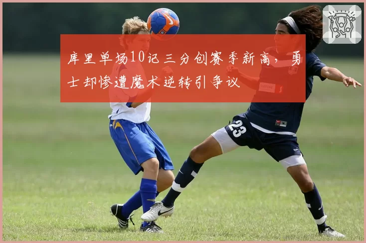 库里单场10记三分创赛季新高,勇士却惨遭魔术逆转引争议