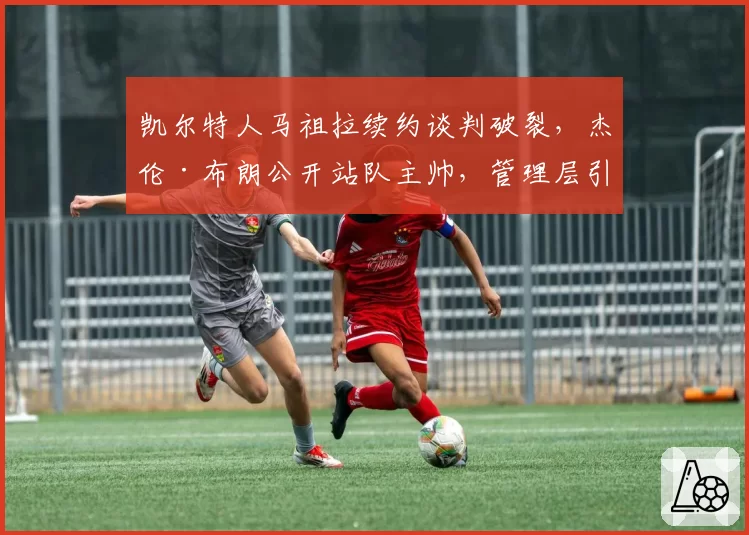 凯尔特人马祖拉续约谈判破裂，杰伦·布朗公开站队主帅，管理层引援策略遭质疑