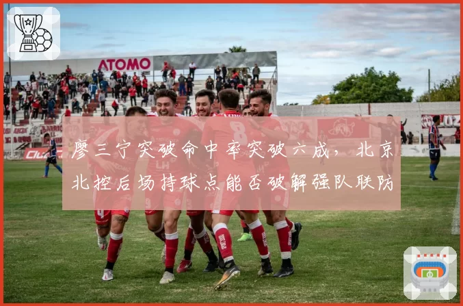 廖三宁突破命中率突破六成，北京北控后场持球点能否破解强队联防？