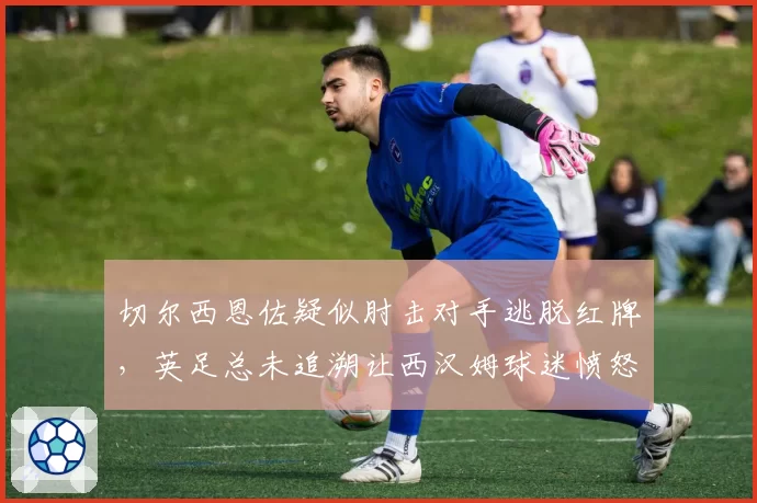 切尔西恩佐疑似肘击对手逃脱红牌，英足总未追溯让西汉姆球迷愤怒