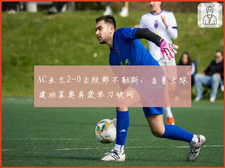 AC米兰2-0击败那不勒斯,吉鲁头球建功莱奥奔袭单刀破网