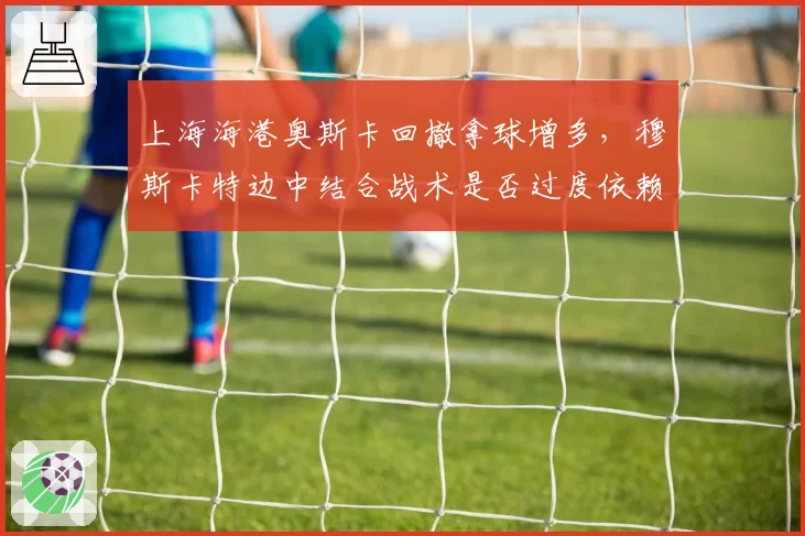 上海海港奥斯卡回撤拿球增多,穆斯卡特边中结合战术是否过度依赖核心?