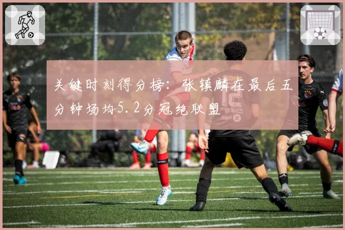 关键时刻得分榜：张镇麟在最后五分钟场均5.2分冠绝联盟