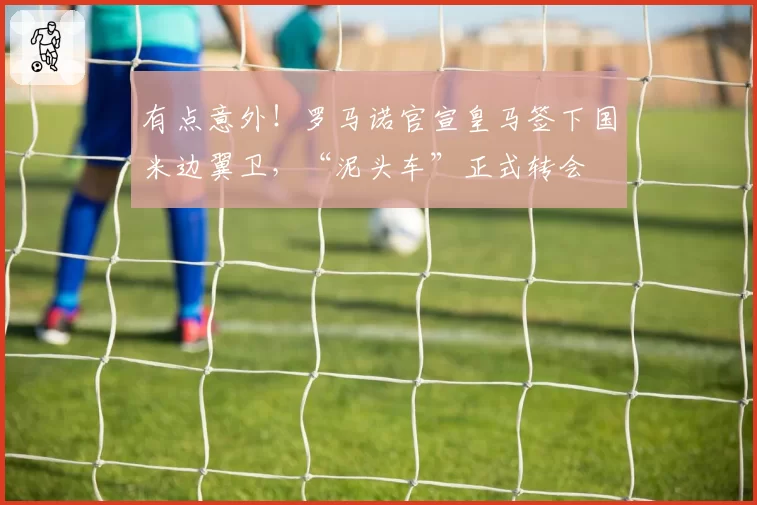 有点意外!罗马诺官宣皇马签下国米边翼卫,“泥头车”正式转会