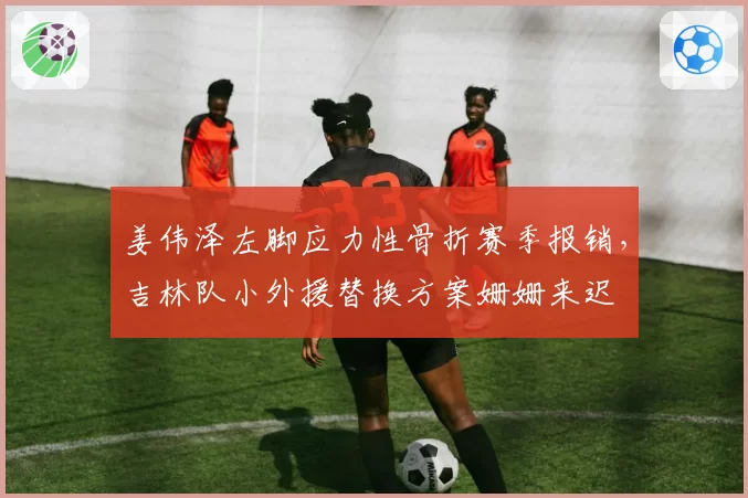 姜伟泽左脚应力性骨折赛季报销,吉林队小外援替换方案姗姗来迟