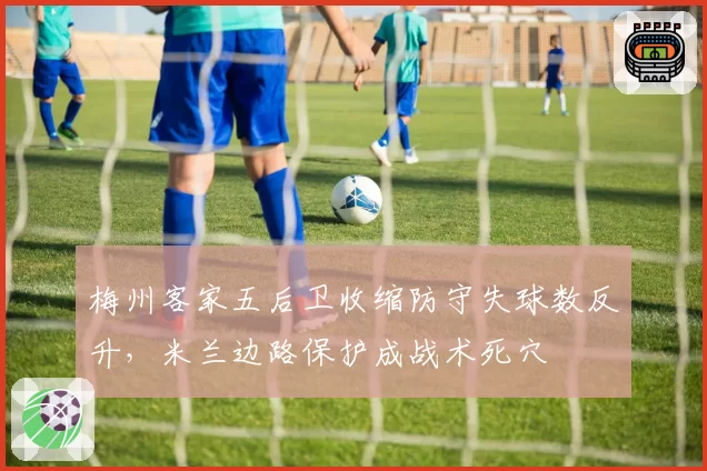 梅州客家五后卫收缩防守失球数反升,米兰边路保护成战术死穴