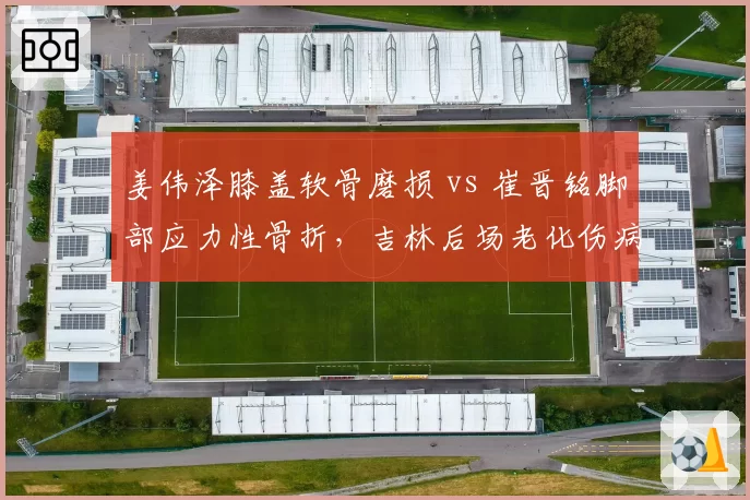 姜伟泽膝盖软骨磨损 vs 崔晋铭脚部应力性骨折,吉林后场老化伤病难题