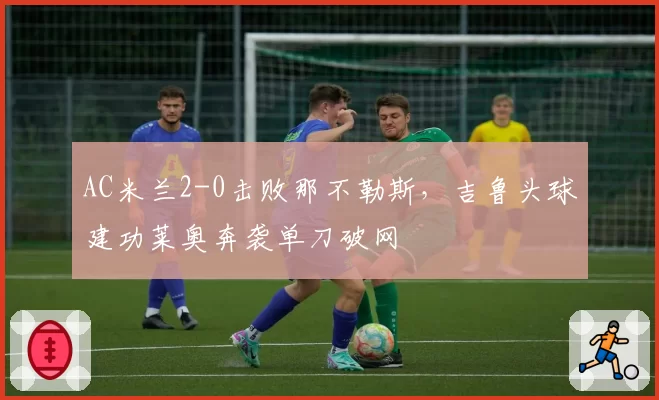 AC米兰2-0击败那不勒斯,吉鲁头球建功莱奥奔袭单刀破网