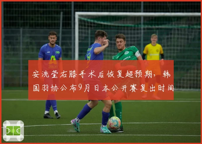 安洗莹右膝手术后恢复超预期，韩国羽协公布9月日本公开赛复出时间表__br_