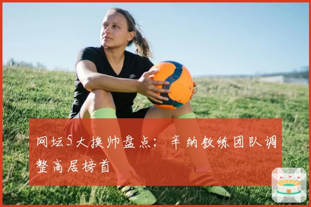 网坛5大换帅盘点：辛纳教练团队调整高居榜首