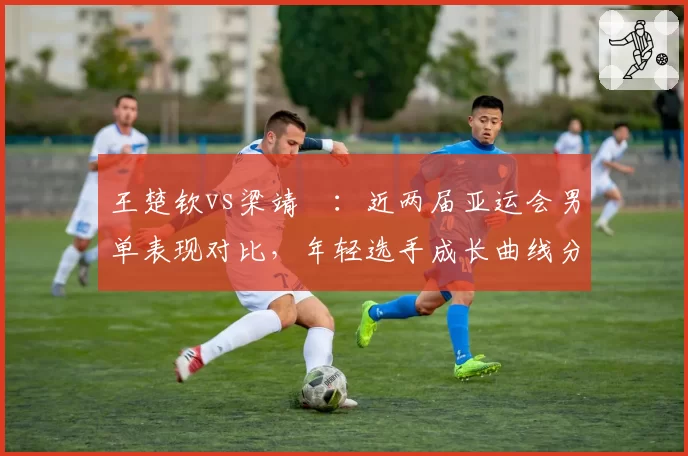 王楚钦vs梁靖崑:近两届亚运会男单表现对比,年轻选手成长曲线分化