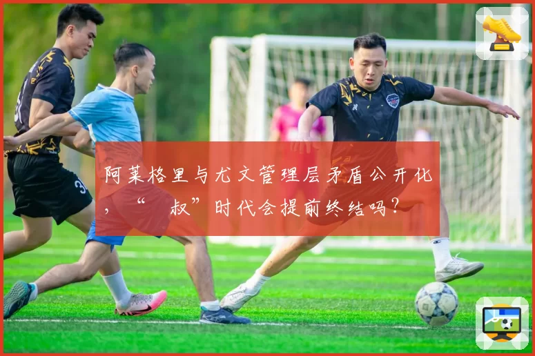 阿莱格里与尤文管理层矛盾公开化，“囧叔”时代会提前终结吗？