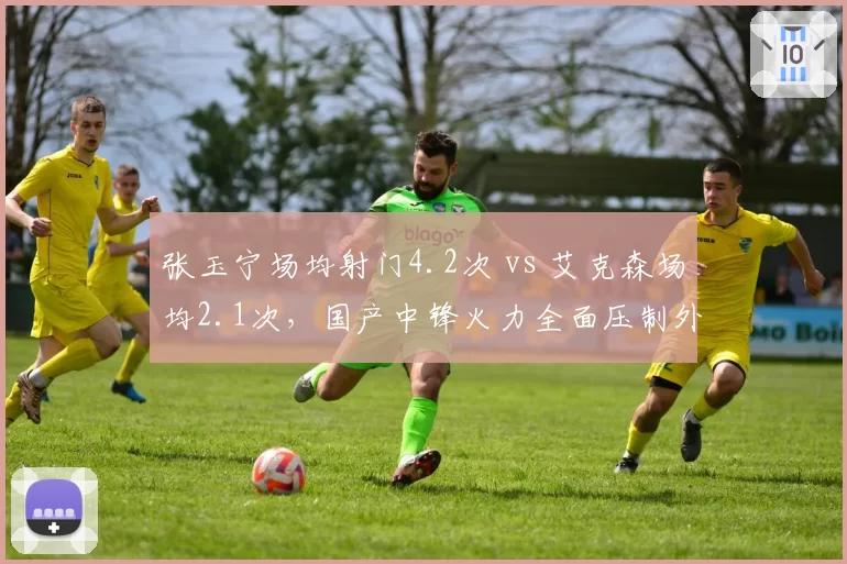 张玉宁场均射门4.2次 vs 艾克森场均2.1次,国产中锋火力全面压制外援