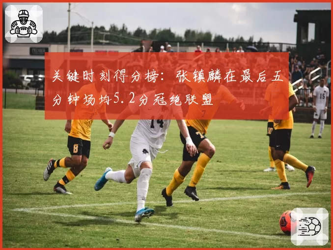 关键时刻得分榜:张镇麟在最后五分钟场均5.2分冠绝联盟