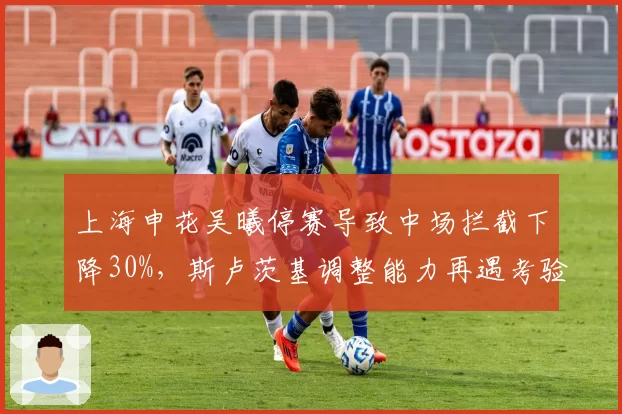 上海申花吴曦停赛导致中场拦截下降30%，斯卢茨基调整能力再遇考验