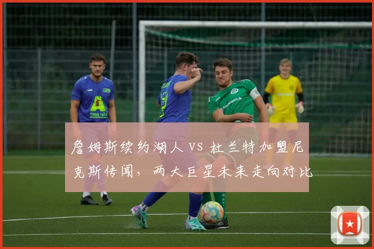 詹姆斯续约湖人 vs 杜兰特加盟尼克斯传闻,两大巨星未来走向对比
