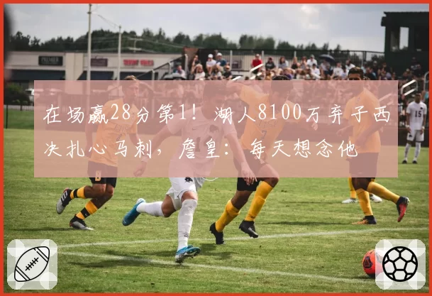 在场赢28分第1！湖人8100万弃子西决扎心马刺，詹皇：每天想念他