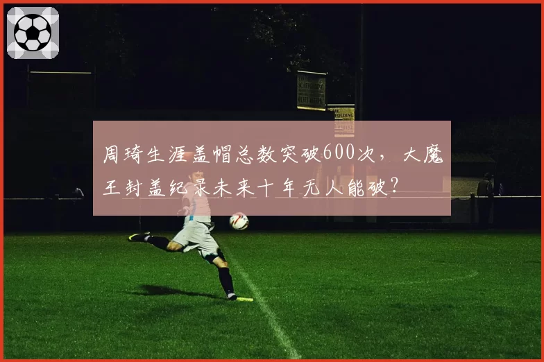 周琦生涯盖帽总数突破600次，大魔王封盖纪录未来十年无人能破？