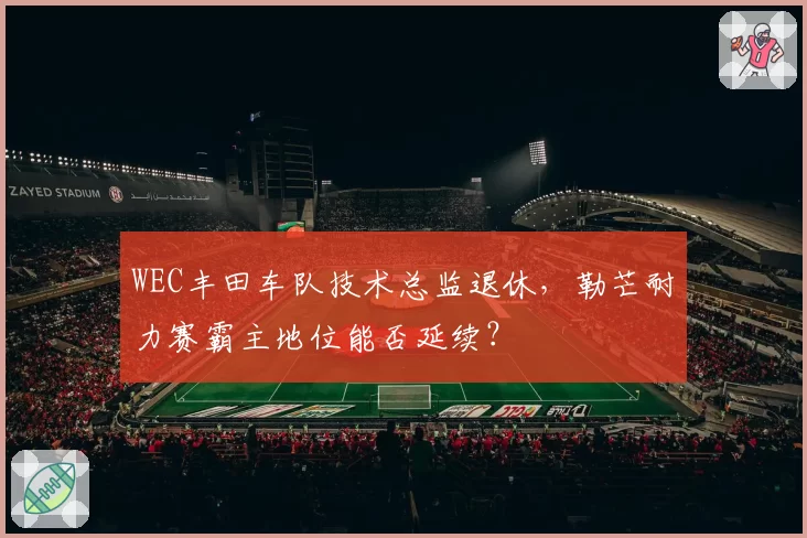 WEC丰田车队技术总监退休，勒芒耐力赛霸主地位能否延续？