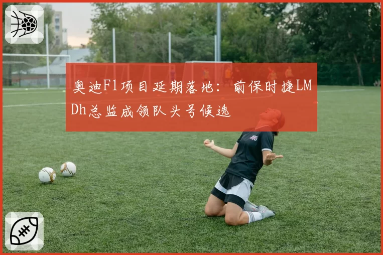 奥迪F1项目延期落地:前保时捷LMDh总监成领队头号候选