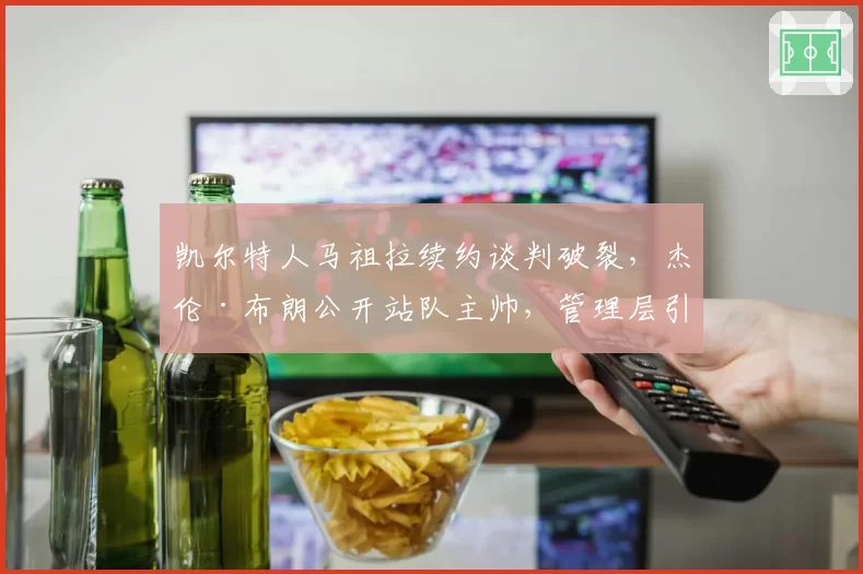 凯尔特人马祖拉续约谈判破裂，杰伦·布朗公开站队主帅，管理层引援策略遭质疑
