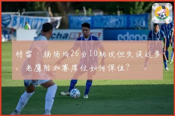 特雷·杨场均26分10助攻但失误过多，老鹰附加赛席位如何保住？