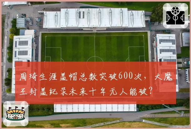 周琦生涯盖帽总数突破600次，大魔王封盖纪录未来十年无人能破？