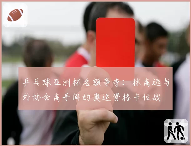 乒乓球亚洲杯名额争夺：林高远与外协会高手间的奥运资格卡位战