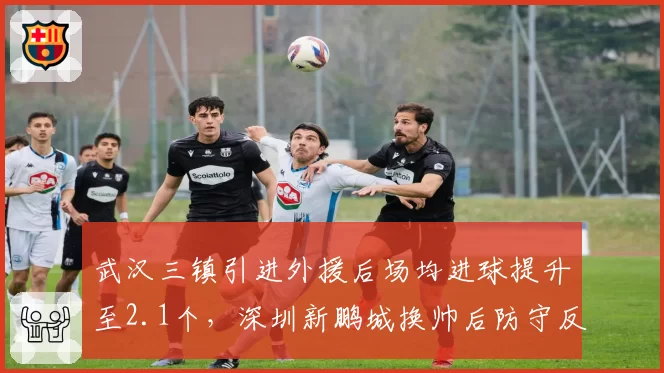 武汉三镇引进外援后场均进球提升至2.1个，深圳新鹏城换帅后防守反而恶化