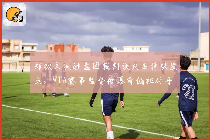 郑钦文决胜盘因裁判误判丢掉破发点,WTA赛事监督被曝曾偏袒对手