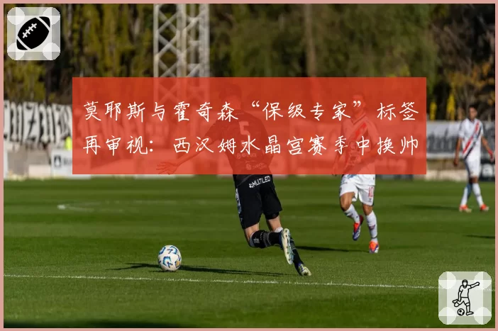莫耶斯与霍奇森“保级专家”标签再审视：西汉姆水晶宫赛季中换帅的决策效果对比