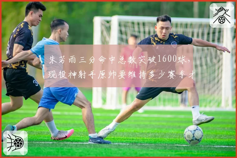 朱芳雨三分命中总数突破1600球，现役神射手原帅要维持多少赛季才能完成反超？