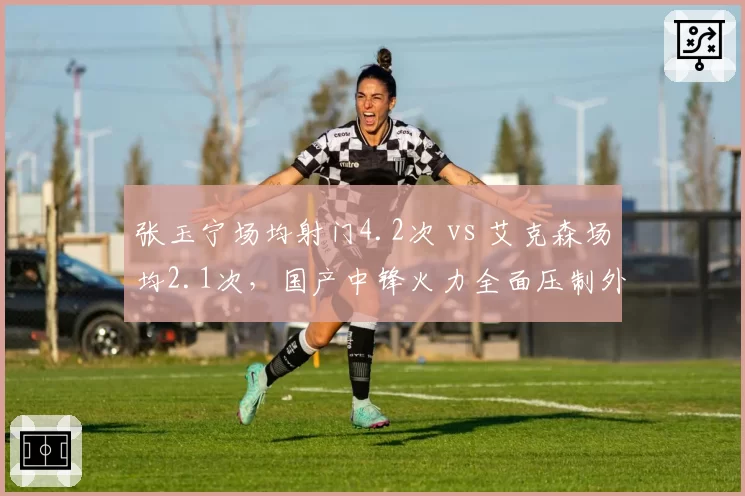 张玉宁场均射门4.2次 vs 艾克森场均2.1次,国产中锋火力全面压制外援