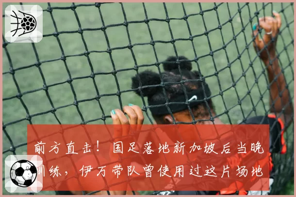 前方直击!国足落地新加坡后当晚训练,伊万带队曾使用过这片场地