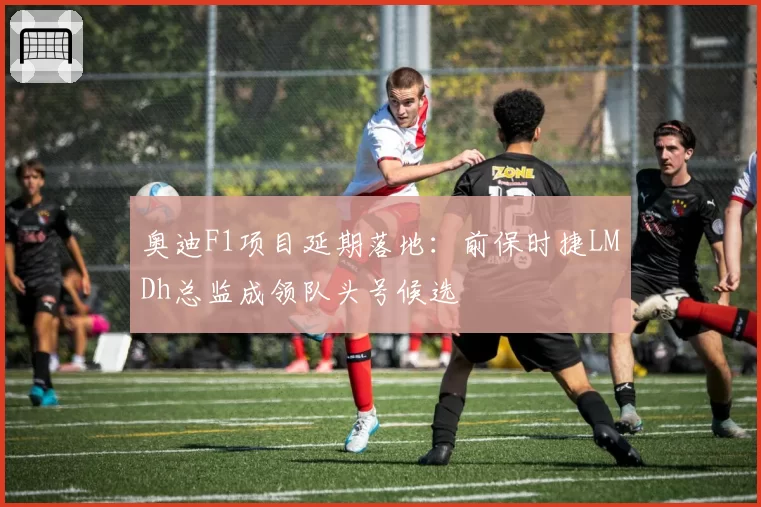 奥迪F1项目延期落地:前保时捷LMDh总监成领队头号候选