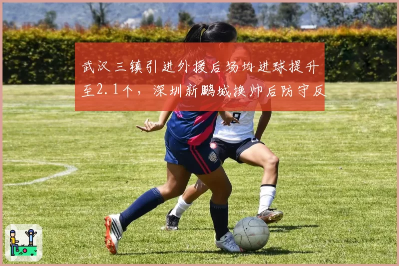 武汉三镇引进外援后场均进球提升至2.1个，深圳新鹏城换帅后防守反而恶化