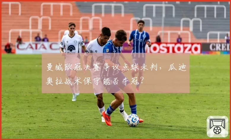 曼城欧冠决赛争议点球未判，瓜迪奥拉战术保守能否夺冠？