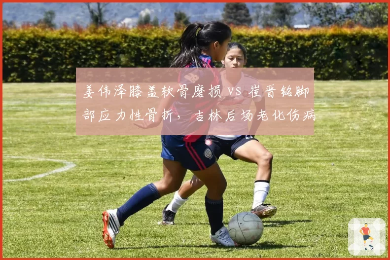 姜伟泽膝盖软骨磨损 vs 崔晋铭脚部应力性骨折,吉林后场老化伤病难题