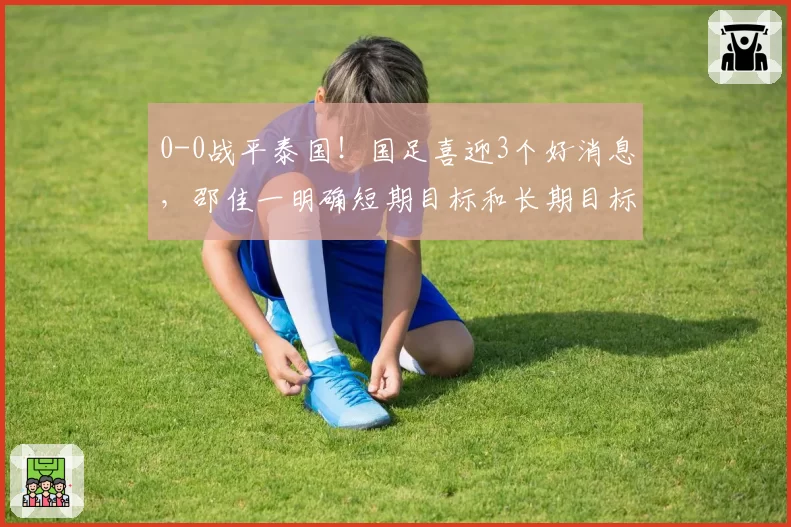 0-0战平泰国!国足喜迎3个好消息,邵佳一明确短期目标和长期目标