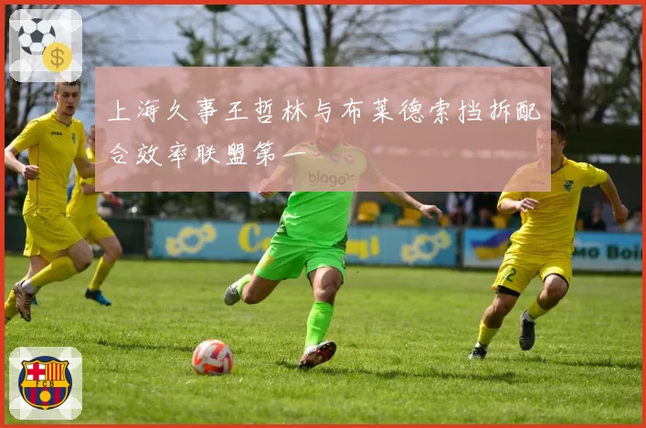 上海久事王哲林与布莱德索挡拆配合效率联盟第一