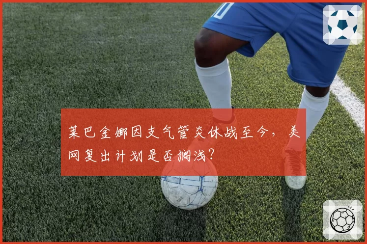 莱巴金娜因支气管炎休战至今，美网复出计划是否搁浅？