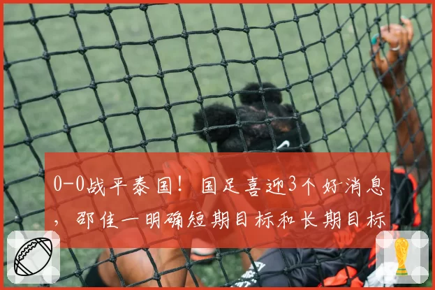 0-0战平泰国!国足喜迎3个好消息,邵佳一明确短期目标和长期目标