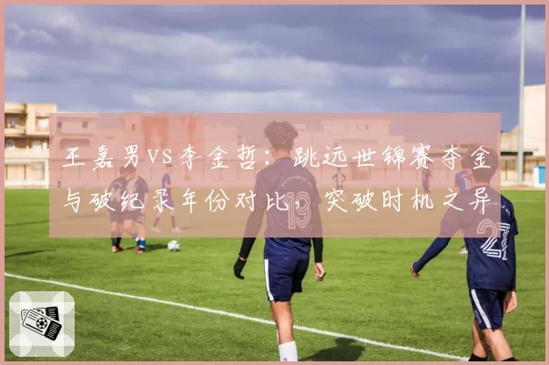 王嘉男vs李金哲：跳远世锦赛夺金与破纪录年份对比，突破时机之异