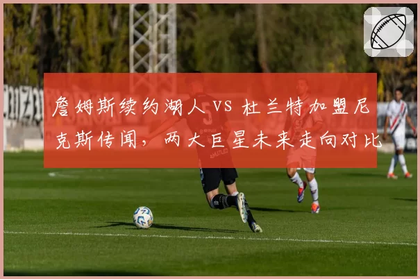 詹姆斯续约湖人 vs 杜兰特加盟尼克斯传闻,两大巨星未来走向对比