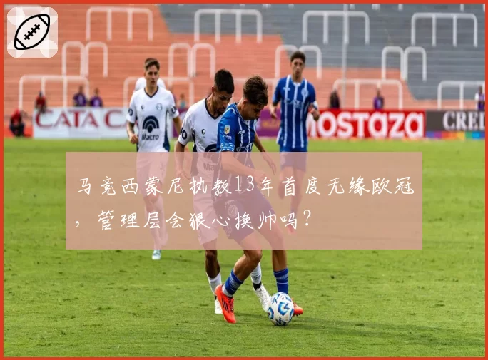 马竞西蒙尼执教13年首度无缘欧冠,管理层会狠心换帅吗?